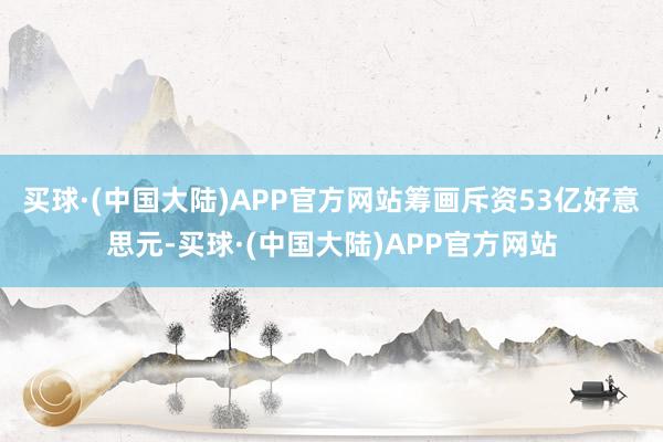 买球·(中国大陆)APP官方网站筹画斥资53亿好意思元-买球·(中国大陆)APP官方网站