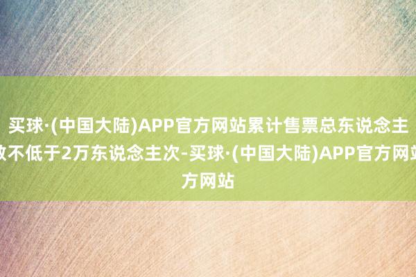 买球·(中国大陆)APP官方网站累计售票总东说念主数不低于2万东说念主次-买球·(中国大陆)APP官方网站