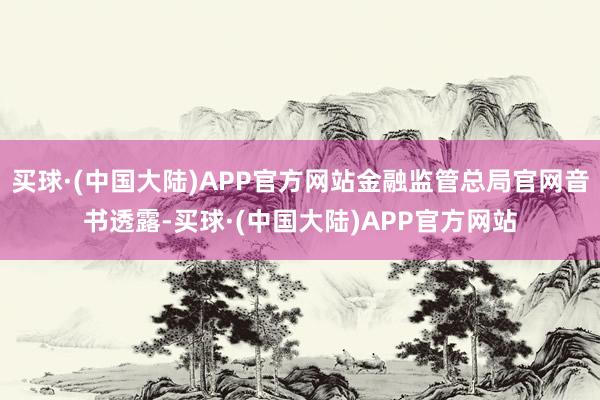 买球·(中国大陆)APP官方网站金融监管总局官网音书透露-买球·(中国大陆)APP官方网站