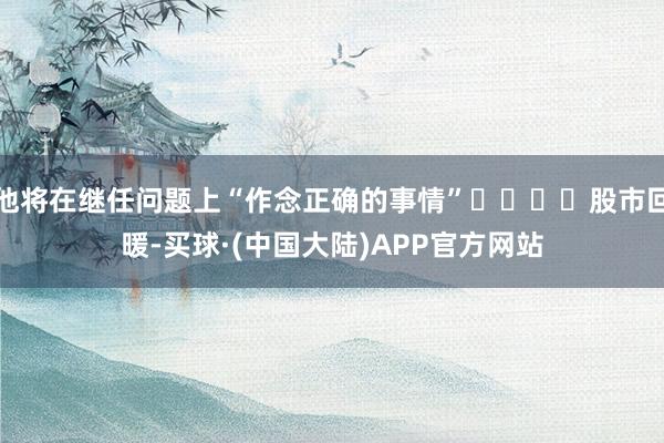 他将在继任问题上“作念正确的事情”				股市回暖-买球·(中国大陆)APP官方网站