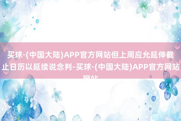 买球·(中国大陆)APP官方网站但上周应允延伸截止日历以延续说念判-买球·(中国大陆)APP官方网站