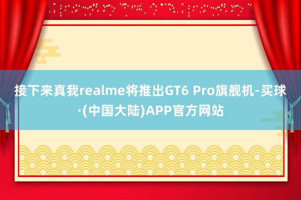 接下来真我realme将推出GT6 Pro旗舰机-买球·(中国大陆)APP官方网站