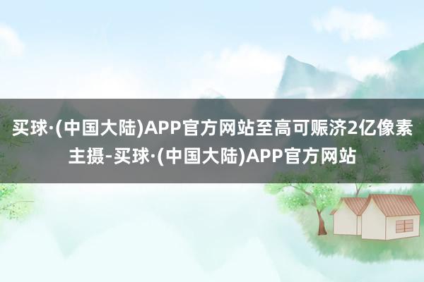 买球·(中国大陆)APP官方网站至高可赈济2亿像素主摄-买球·(中国大陆)APP官方网站