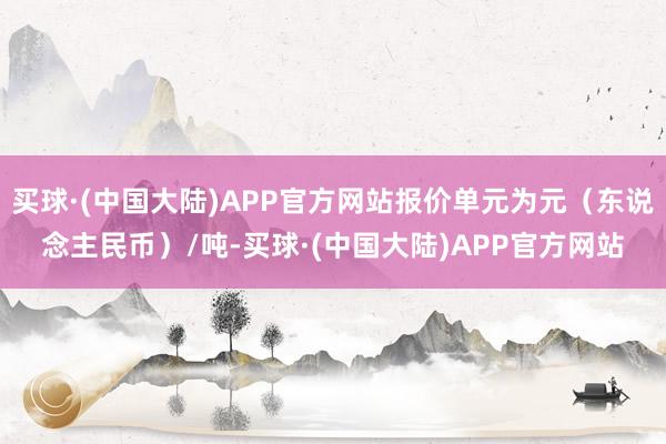 买球·(中国大陆)APP官方网站报价单元为元（东说念主民币）/吨-买球·(中国大陆)APP官方网站