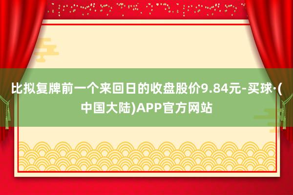 比拟复牌前一个来回日的收盘股价9.84元-买球·(中国大陆)APP官方网站