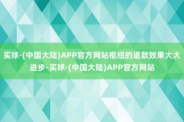 买球·(中国大陆)APP官方网站枢纽的退款效果大大进步-买球·(中国大陆)APP官方网站