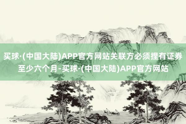 买球·(中国大陆)APP官方网站关联方必须捏有证券至少六个月-买球·(中国大陆)APP官方网站