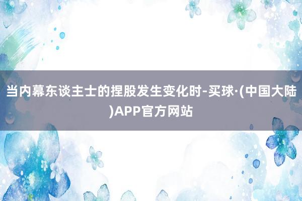 当内幕东谈主士的捏股发生变化时-买球·(中国大陆)APP官方网站