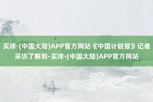 买球·(中国大陆)APP官方网站《中国计较报》记者采访了解到-买球·(中国大陆)APP官方网站