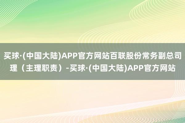 买球·(中国大陆)APP官方网站百联股份常务副总司理（主理职责）-买球·(中国大陆)APP官方网站