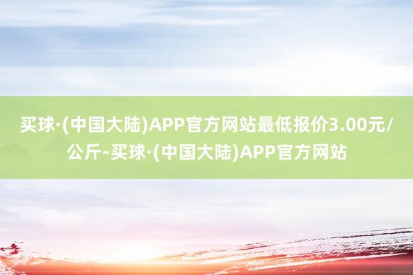 买球·(中国大陆)APP官方网站最低报价3.00元/公斤-买球·(中国大陆)APP官方网站