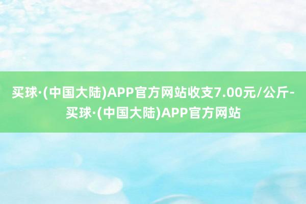 买球·(中国大陆)APP官方网站收支7.00元/公斤-买球·(中国大陆)APP官方网站