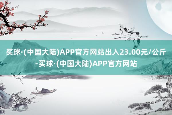 买球·(中国大陆)APP官方网站出入23.00元/公斤-买球·(中国大陆)APP官方网站