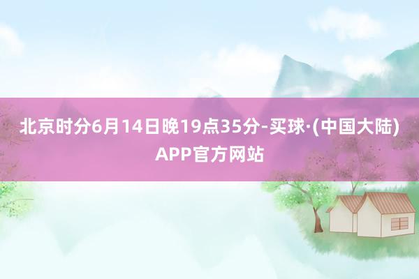 北京时分6月14日晚19点35分-买球·(中国大陆)APP官方网站