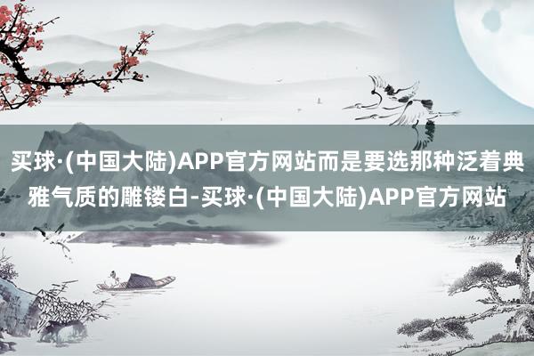 买球·(中国大陆)APP官方网站而是要选那种泛着典雅气质的雕镂白-买球·(中国大陆)APP官方网站