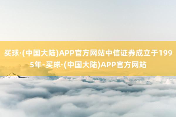 买球·(中国大陆)APP官方网站中信证券成立于1995年-买球·(中国大陆)APP官方网站