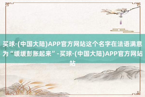 买球·(中国大陆)APP官方网站这个名字在法语满意为“缓缓彭胀起来”-买球·(中国大陆)APP官方网站