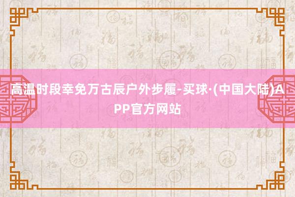 高温时段幸免万古辰户外步履-买球·(中国大陆)APP官方网站