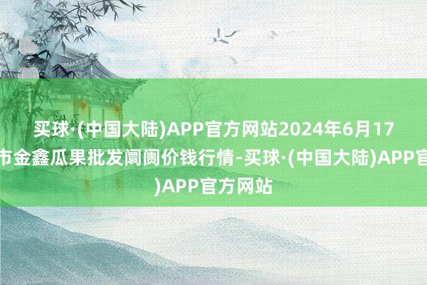 买球·(中国大陆)APP官方网站2024年6月17日长治市金鑫瓜果批发阛阓价钱行情-买球·(中国大陆)APP官方网站