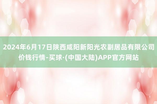 2024年6月17日陕西咸阳新阳光农副居品有限公司价钱行情-买球·(中国大陆)APP官方网站