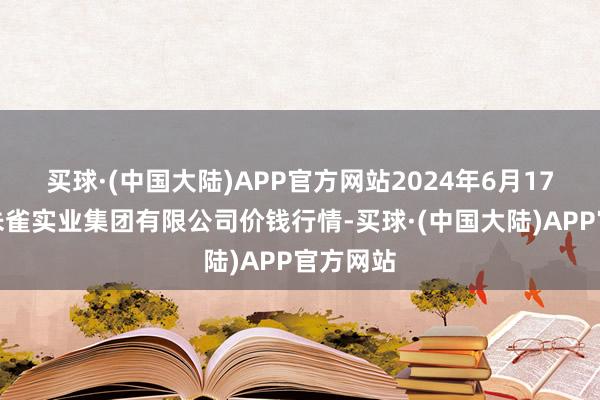 买球·(中国大陆)APP官方网站2024年6月17日陕西朱雀实业集团有限公司价钱行情-买球·(中国大陆)APP官方网站