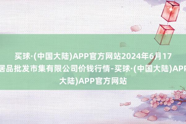 买球·(中国大陆)APP官方网站2024年6月17日阳泉农居品批发市集有限公司价钱行情-买球·(中国大陆)APP官方网站