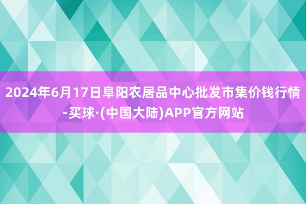 2024年6月17日阜阳农居品中心批发市集价钱行情-买球·(中国大陆)APP官方网站