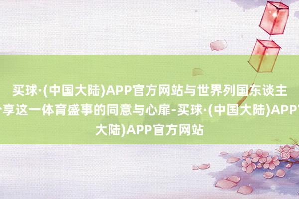 买球·(中国大陆)APP官方网站与世界列国东谈主民共同分享这一体育盛事的同意与心扉-买球·(中国大陆)APP官方网站