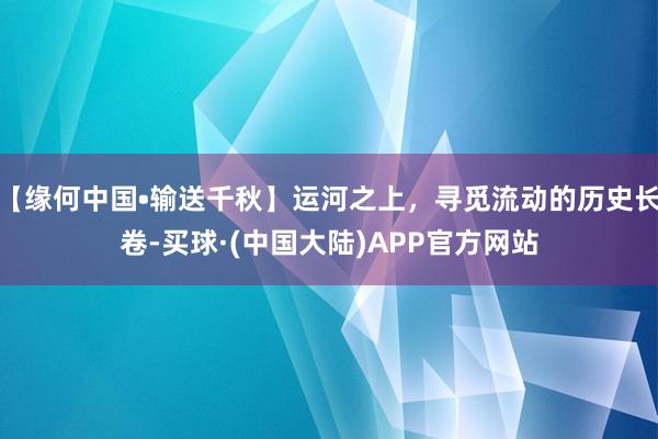 【缘何中国•输送千秋】运河之上，寻觅流动的历史长卷-买球·(中国大陆)APP官方网站