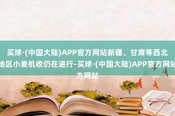 买球·(中国大陆)APP官方网站新疆、甘肃等西北地区小麦机收仍在进行-买球·(中国大陆)APP官方网站