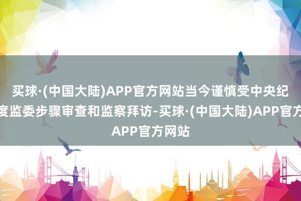 买球·(中国大陆)APP官方网站当今谨慎受中央纪委国度监委步骤审查和监察拜访-买球·(中国大陆)APP官方网站