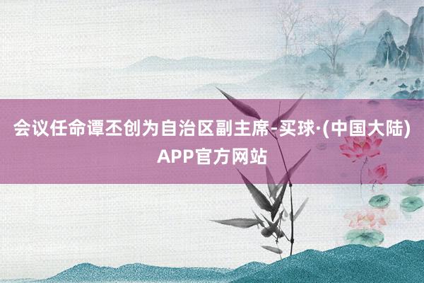 会议任命谭丕创为自治区副主席-买球·(中国大陆)APP官方网站