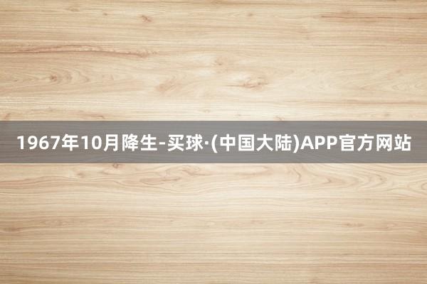 1967年10月降生-买球·(中国大陆)APP官方网站