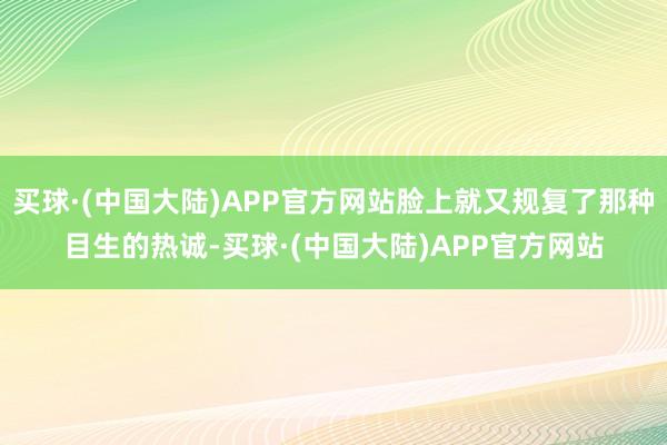 买球·(中国大陆)APP官方网站脸上就又规复了那种目生的热诚-买球·(中国大陆)APP官方网站