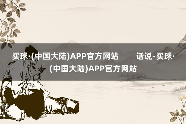 买球·(中国大陆)APP官方网站        话说-买球·(中国大陆)APP官方网站