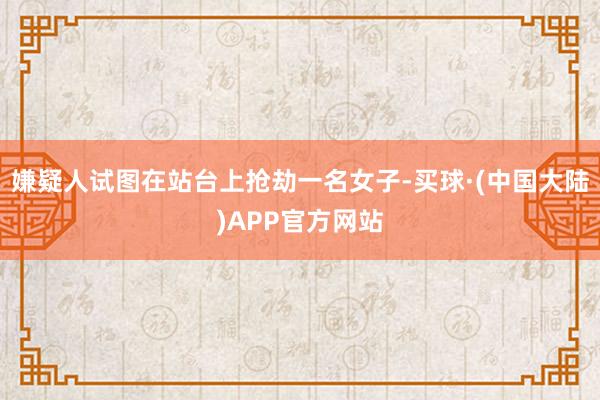 嫌疑人试图在站台上抢劫一名女子-买球·(中国大陆)APP官方网站