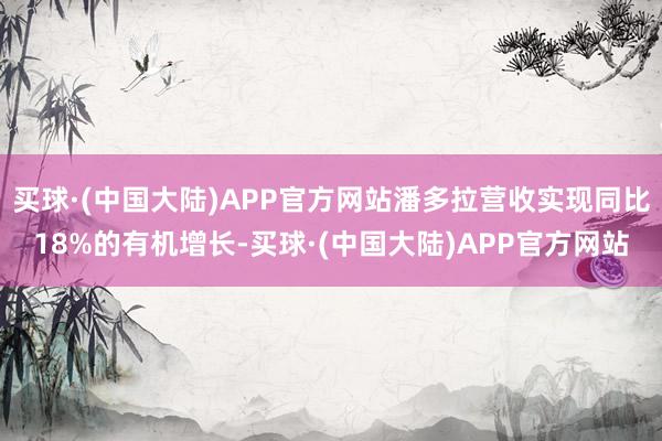 买球·(中国大陆)APP官方网站潘多拉营收实现同比18%的有机增长-买球·(中国大陆)APP官方网站