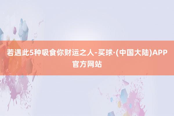 若遇此5种吸食你财运之人-买球·(中国大陆)APP官方网站