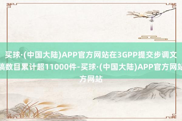 买球·(中国大陆)APP官方网站在3GPP提交步调文稿数目累计超11000件-买球·(中国大陆)APP官方网站