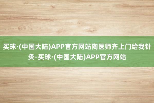 买球·(中国大陆)APP官方网站陶医师齐上门给我针灸-买球·(中国大陆)APP官方网站