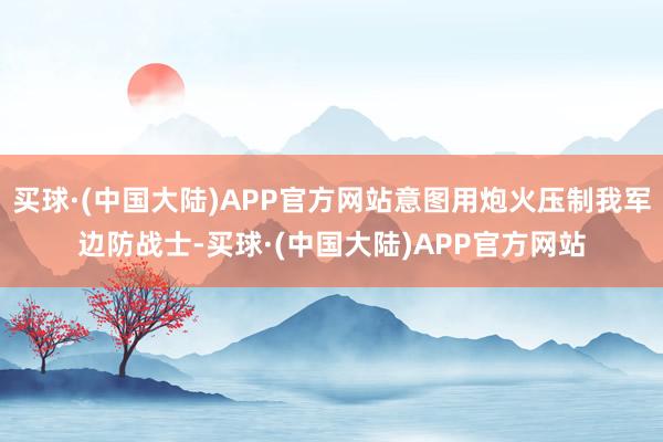 买球·(中国大陆)APP官方网站意图用炮火压制我军边防战士-买球·(中国大陆)APP官方网站