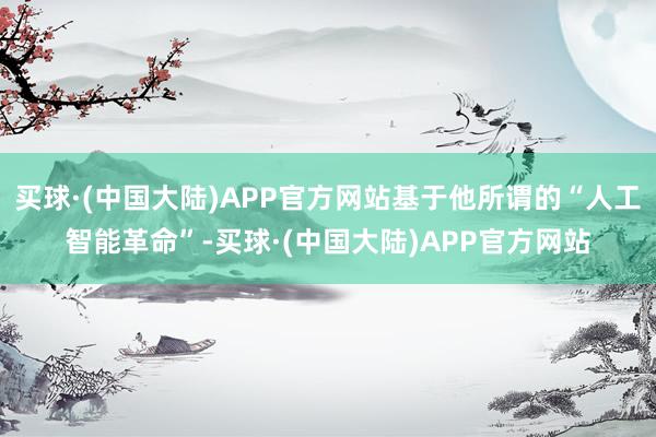 买球·(中国大陆)APP官方网站基于他所谓的“人工智能革命”-买球·(中国大陆)APP官方网站