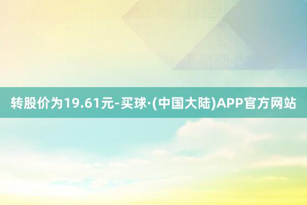 转股价为19.61元-买球·(中国大陆)APP官方网站