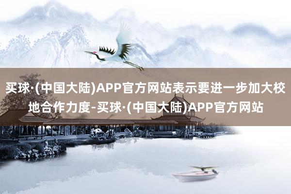 买球·(中国大陆)APP官方网站表示要进一步加大校地合作力度-买球·(中国大陆)APP官方网站