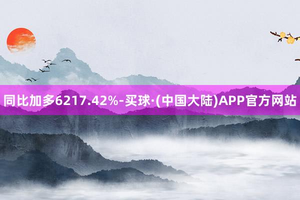 同比加多6217.42%-买球·(中国大陆)APP官方网站