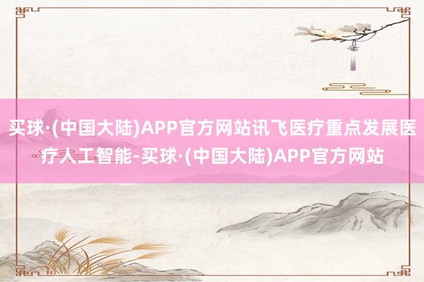 买球·(中国大陆)APP官方网站讯飞医疗重点发展医疗人工智能-买球·(中国大陆)APP官方网站