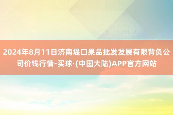 2024年8月11日济南堤口果品批发发展有限背负公司价钱行情-买球·(中国大陆)APP官方网站