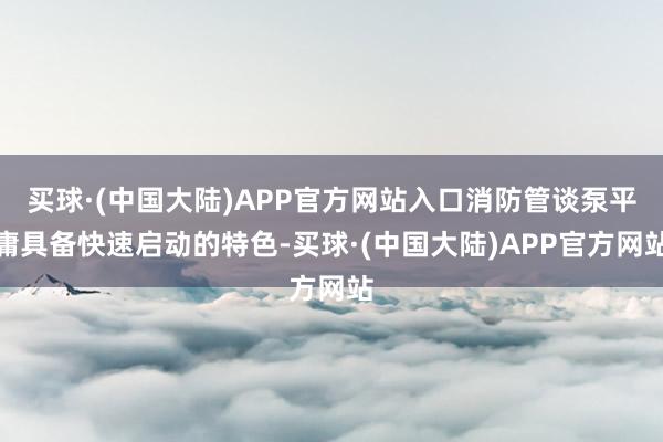 买球·(中国大陆)APP官方网站入口消防管谈泵平庸具备快速启动的特色-买球·(中国大陆)APP官方网站