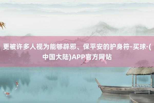 更被许多人视为能够辟邪、保平安的护身符-买球·(中国大陆)APP官方网站