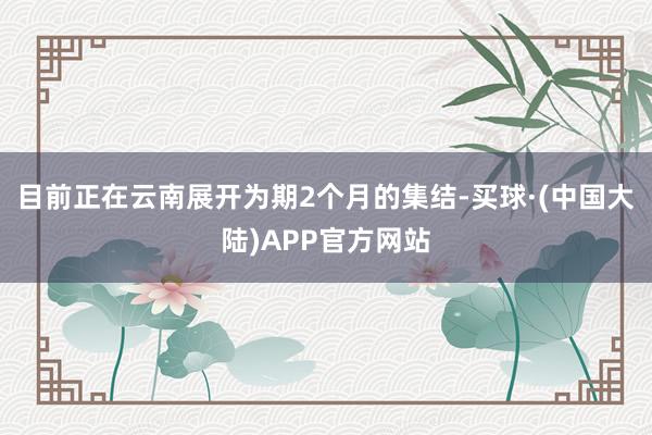 目前正在云南展开为期2个月的集结-买球·(中国大陆)APP官方网站